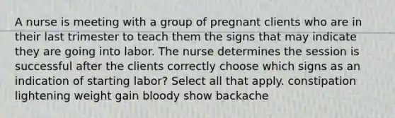 A nurse is meeting with a group of pregnant clients who are in their last trimester to teach them the signs that may indicate they are going into labor. The nurse determines the session is successful after the clients correctly choose which signs as an indication of starting labor? Select all that apply. constipation lightening weight gain bloody show backache