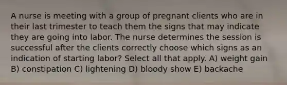 A nurse is meeting with a group of pregnant clients who are in their last trimester to teach them the signs that may indicate they are going into labor. The nurse determines the session is successful after the clients correctly choose which signs as an indication of starting labor? Select all that apply. A) weight gain B) constipation C) lightening D) bloody show E) backache