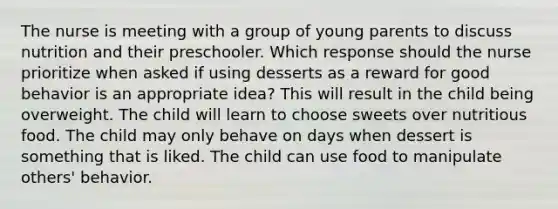 The nurse is meeting with a group of young parents to discuss nutrition and their preschooler. Which response should the nurse prioritize when asked if using desserts as a reward for good behavior is an appropriate idea? This will result in the child being overweight. The child will learn to choose sweets over nutritious food. The child may only behave on days when dessert is something that is liked. The child can use food to manipulate others' behavior.