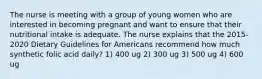 The nurse is meeting with a group of young women who are interested in becoming pregnant and want to ensure that their nutritional intake is adequate. The nurse explains that the 2015-2020 Dietary Guidelines for Americans recommend how much synthetic folic acid daily? 1) 400 ug 2) 300 ug 3) 500 ug 4) 600 ug