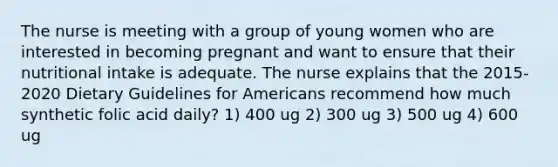 The nurse is meeting with a group of young women who are interested in becoming pregnant and want to ensure that their nutritional intake is adequate. The nurse explains that the 2015-2020 Dietary Guidelines for Americans recommend how much synthetic folic acid daily? 1) 400 ug 2) 300 ug 3) 500 ug 4) 600 ug