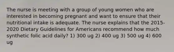 The nurse is meeting with a group of young women who are interested in becoming pregnant and want to ensure that their nutritional intake is adequate. The nurse explains that the 2015-2020 Dietary Guidelines for Americans recommend how much synthetic folic acid daily? 1) 300 ug 2) 400 ug 3) 500 ug 4) 600 ug