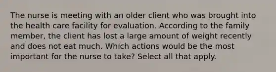 The nurse is meeting with an older client who was brought into the health care facility for evaluation. According to the family member, the client has lost a large amount of weight recently and does not eat much. Which actions would be the most important for the nurse to take? Select all that apply.