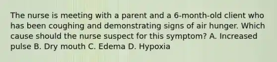 The nurse is meeting with a parent and a​ 6-month-old client who has been coughing and demonstrating signs of air hunger. Which cause should the nurse suspect for this​ symptom? A. Increased pulse B. Dry mouth C. Edema D. Hypoxia