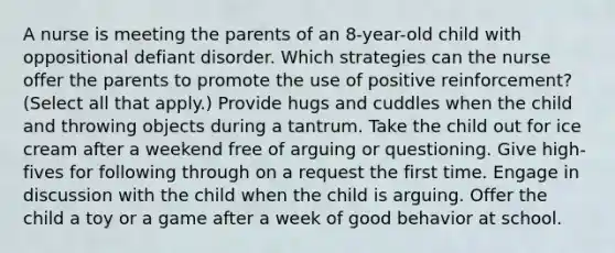 A nurse is meeting the parents of an 8-year-old child with oppositional defiant disorder. Which strategies can the nurse offer the parents to promote the use of positive reinforcement? (Select all that apply.) Provide hugs and cuddles when the child and throwing objects during a tantrum. Take the child out for ice cream after a weekend free of arguing or questioning. Give high-fives for following through on a request the first time. Engage in discussion with the child when the child is arguing. Offer the child a toy or a game after a week of good behavior at school.