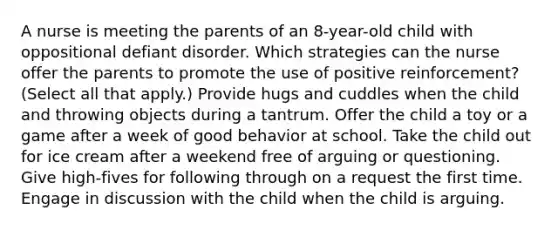 A nurse is meeting the parents of an 8-year-old child with oppositional defiant disorder. Which strategies can the nurse offer the parents to promote the use of positive reinforcement? (Select all that apply.) Provide hugs and cuddles when the child and throwing objects during a tantrum. Offer the child a toy or a game after a week of good behavior at school. Take the child out for ice cream after a weekend free of arguing or questioning. Give high-fives for following through on a request the first time. Engage in discussion with the child when the child is arguing.