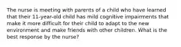 The nurse is meeting with parents of a child who have learned that their 11-year-old child has mild cognitive impairments that make it more difficult for their child to adapt to the new environment and make friends with other children. What is the best response by the nurse?