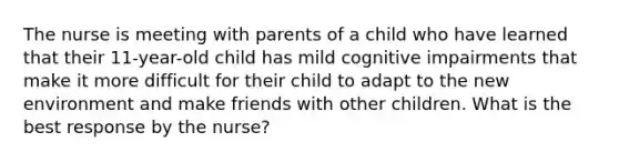 The nurse is meeting with parents of a child who have learned that their 11-year-old child has mild cognitive impairments that make it more difficult for their child to adapt to the new environment and make friends with other children. What is the best response by the nurse?