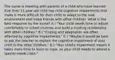 The nurse is meeting with parents of a child who have learned that their 11-year-old child has mild cognitive impairments that make it more difficult for their child to adapt to the new environment and make friends with other children. What is the best response by the nurse? A.) "Your child needs time to adjust comfortably to school routines and build a trusting relationship with other children." B.) "Coping and adaptation are often affected by cognitive impairments." C.) "Maybe it would be best to ask the teacher to explain the cognitive impairment of your child to the other children." D.) "Your child's impairment means it takes more time to learn to cope, so your child needs to attend a special needs class."