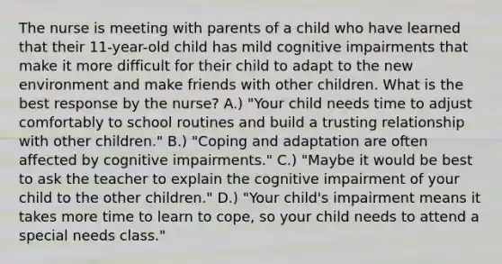 The nurse is meeting with parents of a child who have learned that their 11-year-old child has mild cognitive impairments that make it more difficult for their child to adapt to the new environment and make friends with other children. What is the best response by the nurse? A.) "Your child needs time to adjust comfortably to school routines and build a trusting relationship with other children." B.) "Coping and adaptation are often affected by cognitive impairments." C.) "Maybe it would be best to ask the teacher to explain the cognitive impairment of your child to the other children." D.) "Your child's impairment means it takes more time to learn to cope, so your child needs to attend a special needs class."