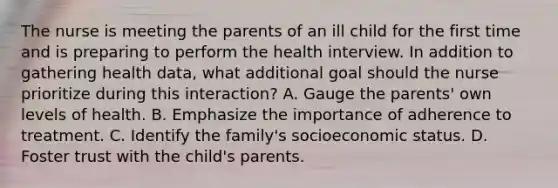 The nurse is meeting the parents of an ill child for the first time and is preparing to perform the health interview. In addition to gathering health data, what additional goal should the nurse prioritize during this interaction? A. Gauge the parents' own levels of health. B. Emphasize the importance of adherence to treatment. C. Identify the family's socioeconomic status. D. Foster trust with the child's parents.