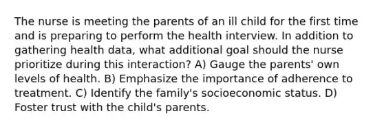 The nurse is meeting the parents of an ill child for the first time and is preparing to perform the health interview. In addition to gathering health data, what additional goal should the nurse prioritize during this interaction? A) Gauge the parents' own levels of health. B) Emphasize the importance of adherence to treatment. C) Identify the family's socioeconomic status. D) Foster trust with the child's parents.