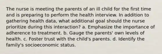 The nurse is meeting the parents of an ill child for the first time and is preparing to perform the health interview. In addition to gathering health data, what additional goal should the nurse prioritize during this interaction? a. Emphasize the importance of adherence to treatment. b. Gauge the parents' own levels of health. c. Foster trust with the child's parents. d. Identify the family's socioeconomic status.