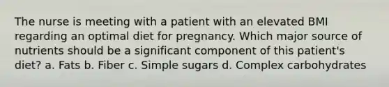 The nurse is meeting with a patient with an elevated BMI regarding an optimal diet for pregnancy. Which major source of nutrients should be a significant component of this patient's diet? a. Fats b. Fiber c. Simple sugars d. Complex carbohydrates