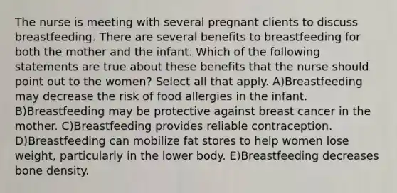 The nurse is meeting with several pregnant clients to discuss breastfeeding. There are several benefits to breastfeeding for both the mother and the infant. Which of the following statements are true about these benefits that the nurse should point out to the women? Select all that apply. A)Breastfeeding may decrease the risk of food allergies in the infant. B)Breastfeeding may be protective against breast cancer in the mother. C)Breastfeeding provides reliable contraception. D)Breastfeeding can mobilize fat stores to help women lose weight, particularly in the lower body. E)Breastfeeding decreases bone density.