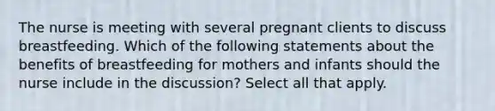 The nurse is meeting with several pregnant clients to discuss breastfeeding. Which of the following statements about the benefits of breastfeeding for mothers and infants should the nurse include in the discussion? Select all that apply.