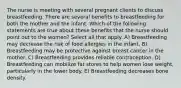 The nurse is meeting with several pregnant clients to discuss breastfeeding. There are several benefits to breastfeeding for both the mother and the infant. Which of the following statements are true about these benefits that the nurse should point out to the women? Select all that apply. A) Breastfeeding may decrease the risk of food allergies in the infant. B) Breastfeeding may be protective against breast cancer in the mother. C) Breastfeeding provides reliable contraception. D) Breastfeeding can mobilize fat stores to help women lose weight, particularly in the lower body. E) Breastfeeding decreases bone density.