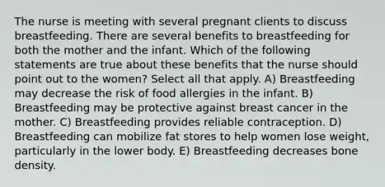 The nurse is meeting with several pregnant clients to discuss breastfeeding. There are several benefits to breastfeeding for both the mother and the infant. Which of the following statements are true about these benefits that the nurse should point out to the women? Select all that apply. A) Breastfeeding may decrease the risk of food allergies in the infant. B) Breastfeeding may be protective against breast cancer in the mother. C) Breastfeeding provides reliable contraception. D) Breastfeeding can mobilize fat stores to help women lose weight, particularly in the lower body. E) Breastfeeding decreases bone density.