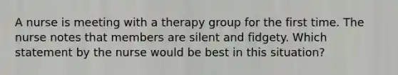 A nurse is meeting with a therapy group for the first time. The nurse notes that members are silent and fidgety. Which statement by the nurse would be best in this situation?