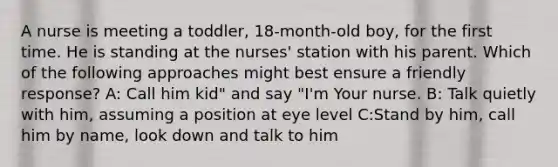 A nurse is meeting a toddler, 18-month-old boy, for the first time. He is standing at the nurses' station with his parent. Which of the following approaches might best ensure a friendly response? A: Call him kid" and say "I'm Your nurse. B: Talk quietly with him, assuming a position at eye level C:Stand by him, call him by name, look down and talk to him