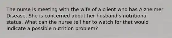 The nurse is meeting with the wife of a client who has Alzheimer Disease. She is concerned about her husband's nutritional status. What can the nurse tell her to watch for that would indicate a possible nutrition problem?