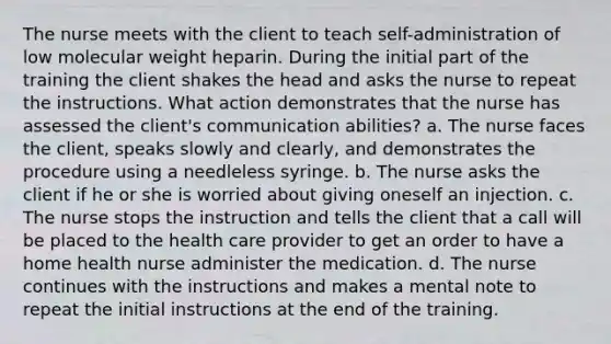 The nurse meets with the client to teach self-administration of low molecular weight heparin. During the initial part of the training the client shakes the head and asks the nurse to repeat the instructions. What action demonstrates that the nurse has assessed the client's communication abilities? a. The nurse faces the client, speaks slowly and clearly, and demonstrates the procedure using a needleless syringe. b. The nurse asks the client if he or she is worried about giving oneself an injection. c. The nurse stops the instruction and tells the client that a call will be placed to the health care provider to get an order to have a home health nurse administer the medication. d. The nurse continues with the instructions and makes a mental note to repeat the initial instructions at the end of the training.