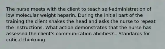 The nurse meets with the client to teach self-administration of low molecular weight heparin. During the initial part of the training the client shakes the head and asks the nurse to repeat the instructions. What action demonstrates that the nurse has assessed the client's communication abilities?-- Standards for critical thinkning