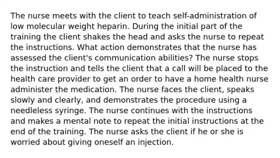 The nurse meets with the client to teach self-administration of low molecular weight heparin. During the initial part of the training the client shakes the head and asks the nurse to repeat the instructions. What action demonstrates that the nurse has assessed the client's communication abilities? The nurse stops the instruction and tells the client that a call will be placed to the health care provider to get an order to have a home health nurse administer the medication. The nurse faces the client, speaks slowly and clearly, and demonstrates the procedure using a needleless syringe. The nurse continues with the instructions and makes a mental note to repeat the initial instructions at the end of the training. The nurse asks the client if he or she is worried about giving oneself an injection.