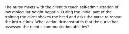 The nurse meets with the client to teach self-administration of low molecular weight heparin. During the initial part of the training the client shakes the head and asks the nurse to repeat the instructions. What action demonstrates that the nurse has assessed the client's communication abilities?