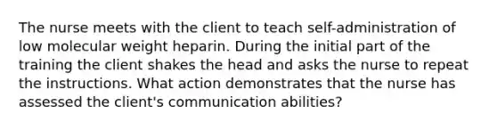 The nurse meets with the client to teach self-administration of low molecular weight heparin. During the initial part of the training the client shakes the head and asks the nurse to repeat the instructions. What action demonstrates that the nurse has assessed the client's communication abilities?