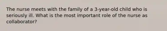 The nurse meets with the family of a 3-year-old child who is seriously ill. What is the most important role of the nurse as collaborator?