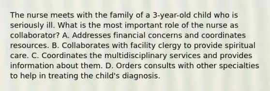 The nurse meets with the family of a 3-year-old child who is seriously ill. What is the most important role of the nurse as collaborator? A. Addresses financial concerns and coordinates resources. B. Collaborates with facility clergy to provide spiritual care. C. Coordinates the multidisciplinary services and provides information about them. D. Orders consults with other specialties to help in treating the child's diagnosis.