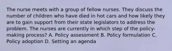 The nurse meets with a group of fellow nurses. They discuss the number of children who have died in hot cars and how likely they are to gain support from their state legislators to address the problem. The nurses are currently in which step of the policy-making process? A. Policy assessment B. Policy formulation C. Policy adoption D. Setting an agenda