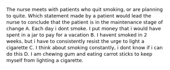 The nurse meets with patients who quit smoking, or are planning to quite. Which statement made by a patient would lead the nurse to conclude that the patient is in the maintenance stage of change A. Each day i dont smoke. I put money that i would have spent in a jar to pay for a vacation B. I havent smoked in 2 weeks, but i have to consistently resist the urge to light a cigarette C. I think about smoking constantly, i dont know if i can do this D. I am chewing gum and eating carrot sticks to keep myself from lighting a cigarette.