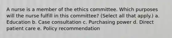 A nurse is a member of the ethics committee. Which purposes will the nurse fulfill in this committee? (Select all that apply.) a. Education b. Case consultation c. Purchasing power d. Direct patient care e. Policy recommendation