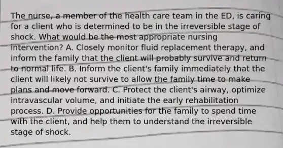 The nurse, a member of the health care team in the ED, is caring for a client who is determined to be in the irreversible stage of shock. What would be the most appropriate nursing intervention? A. Closely monitor fluid replacement therapy, and inform the family that the client will probably survive and return to normal life. B. Inform the client's family immediately that the client will likely not survive to allow the family time to make plans and move forward. C. Protect the client's airway, optimize intravascular volume, and initiate the early rehabilitation process. D. Provide opportunities for the family to spend time with the client, and help them to understand the irreversible stage of shock.