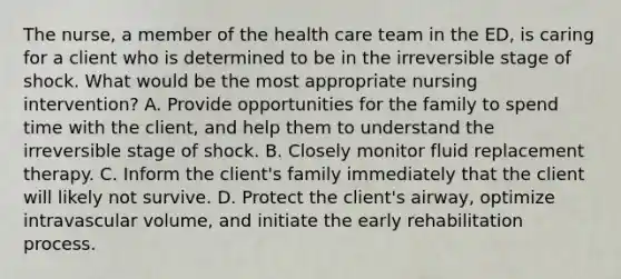 The nurse, a member of the health care team in the ED, is caring for a client who is determined to be in the irreversible stage of shock. What would be the most appropriate nursing intervention? A. Provide opportunities for the family to spend time with the client, and help them to understand the irreversible stage of shock. B. Closely monitor fluid replacement therapy. C. Inform the client's family immediately that the client will likely not survive. D. Protect the client's airway, optimize intravascular volume, and initiate the early rehabilitation process.