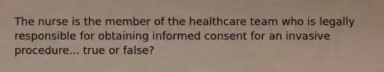 The nurse is the member of the healthcare team who is legally responsible for obtaining informed consent for an invasive procedure... true or false?