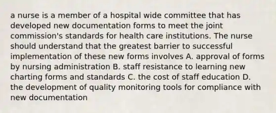 a nurse is a member of a hospital wide committee that has developed new documentation forms to meet the joint commission's standards for health care institutions. The nurse should understand that the greatest barrier to successful implementation of these new forms involves A. approval of forms by nursing administration B. staff resistance to learning new charting forms and standards C. the cost of staff education D. the development of quality monitoring tools for compliance with new documentation