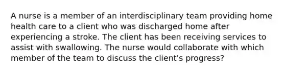 A nurse is a member of an interdisciplinary team providing home health care to a client who was discharged home after experiencing a stroke. The client has been receiving services to assist with swallowing. The nurse would collaborate with which member of the team to discuss the client's progress?