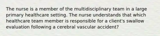 The nurse is a member of the multidisciplinary team in a large primary healthcare setting. The nurse understands that which healthcare team member is responsible for a client's swallow evaluation following a cerebral vascular accident?