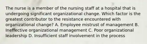 The nurse is a member of the nursing staff at a hospital that is undergoing significant organizational change. Which factor is the greatest contributor to the resistance encountered with organizational change? A. Employee mistrust of management B. Ineffective organizational management C. Poor organizational leadership D. Insufficient staff involvement in the process