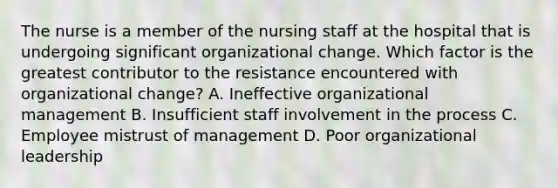 The nurse is a member of the nursing staff at the hospital that is undergoing significant organizational change. Which factor is the greatest contributor to the resistance encountered with organizational change? A. Ineffective organizational management B. Insufficient staff involvement in the process C. Employee mistrust of management D. Poor organizational leadership