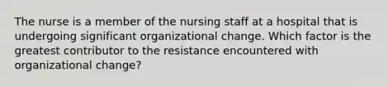 The nurse is a member of the nursing staff at a hospital that is undergoing significant organizational change. Which factor is the greatest contributor to the resistance encountered with organizational change?