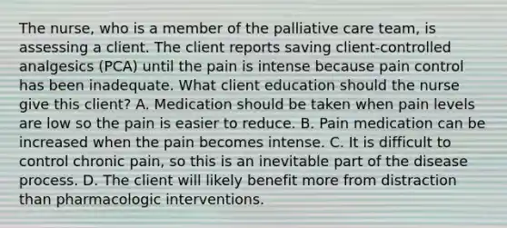 The nurse, who is a member of the palliative care team, is assessing a client. The client reports saving client-controlled analgesics (PCA) until the pain is intense because pain control has been inadequate. What client education should the nurse give this client? A. Medication should be taken when pain levels are low so the pain is easier to reduce. B. Pain medication can be increased when the pain becomes intense. C. It is difficult to control chronic pain, so this is an inevitable part of the disease process. D. The client will likely benefit more from distraction than pharmacologic interventions.