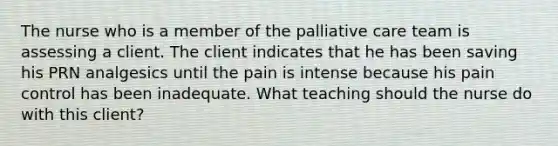 The nurse who is a member of the palliative care team is assessing a client. The client indicates that he has been saving his PRN analgesics until the pain is intense because his pain control has been inadequate. What teaching should the nurse do with this client?