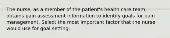 The nurse, as a member of the patient's health care team, obtains pain assessment information to identify goals for pain management. Select the most important factor that the nurse would use for goal setting: