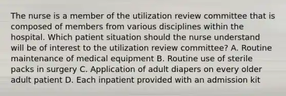 The nurse is a member of the utilization review committee that is composed of members from various disciplines within the hospital. Which patient situation should the nurse understand will be of interest to the utilization review committee? A. Routine maintenance of medical equipment B. Routine use of sterile packs in surgery C. Application of adult diapers on every older adult patient D. Each inpatient provided with an admission kit