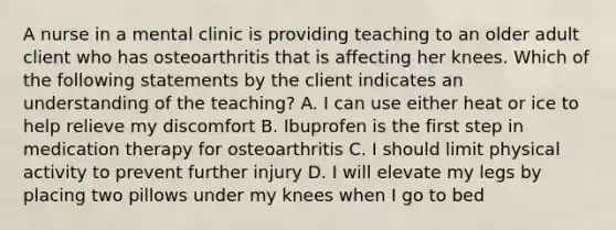 A nurse in a mental clinic is providing teaching to an older adult client who has osteoarthritis that is affecting her knees. Which of the following statements by the client indicates an understanding of the teaching? A. I can use either heat or ice to help relieve my discomfort B. Ibuprofen is the first step in medication therapy for osteoarthritis C. I should limit physical activity to prevent further injury D. I will elevate my legs by placing two pillows under my knees when I go to bed