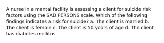 A nurse in a mental facility is assessing a client for suicide risk factors using the SAD PERSONS scale. Which of the following findings indicates a risk for suicide? a. The client is married b. The client is female c. The client is 50 years of age d. The client has diabetes mellitus